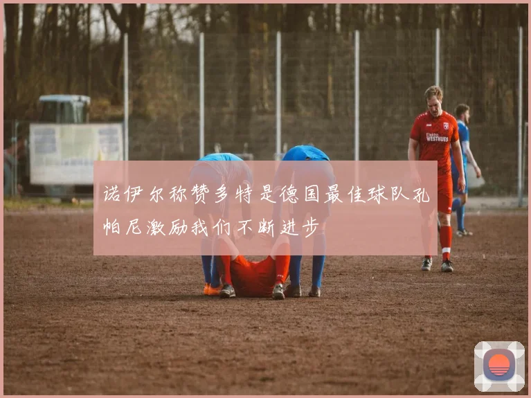 诺伊尔称赞多特是德国最佳球队孔帕尼激励我们不断进步