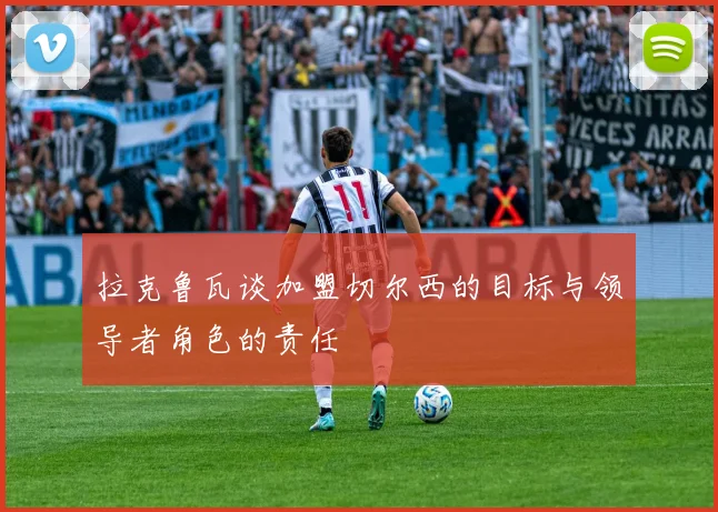 拉克鲁瓦谈加盟切尔西的目标与领导者角色的责任
